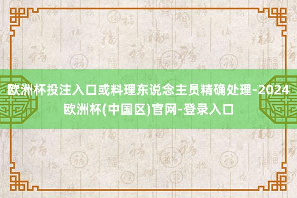 欧洲杯投注入口或料理东说念主员精确处理-2024欧洲杯(中国区)官网-登录入口