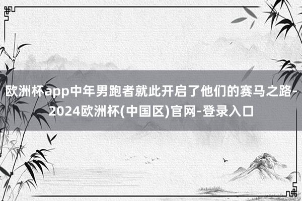 欧洲杯app中年男跑者就此开启了他们的赛马之路-2024欧洲杯(中国区)官网-登录入口