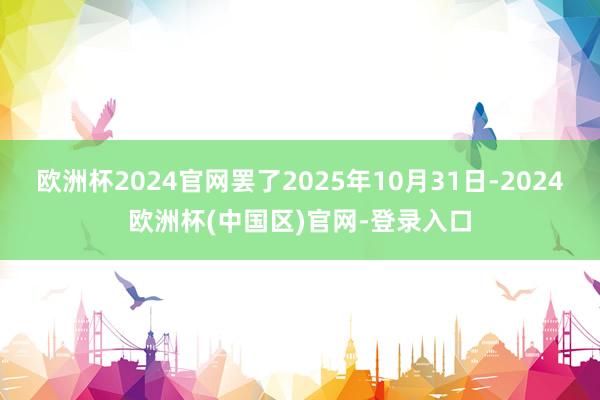 欧洲杯2024官网罢了2025年10月31日-2024欧洲杯(中国区)官网-登录入口