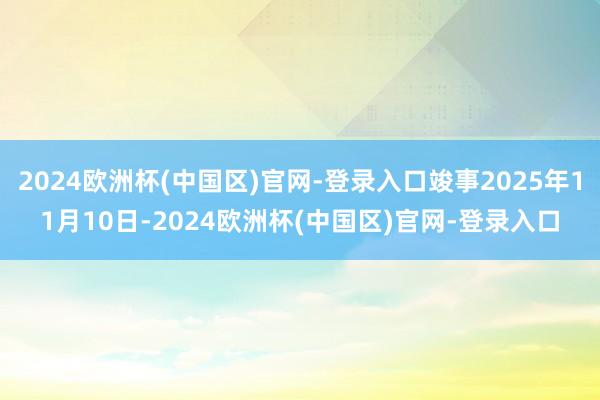 2024欧洲杯(中国区)官网-登录入口竣事2025年11月10日-2024欧洲杯(中国区)官网-登录入口