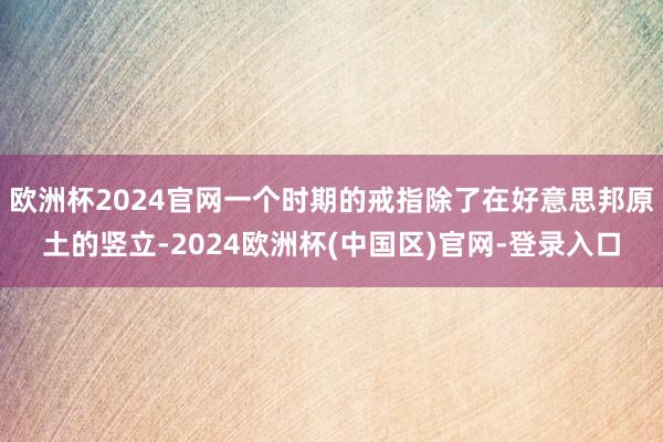欧洲杯2024官网一个时期的戒指除了在好意思邦原土的竖立-2024欧洲杯(中国区)官网-登录入口