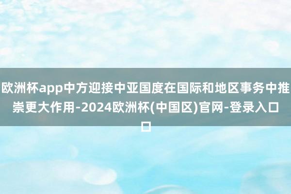 欧洲杯app中方迎接中亚国度在国际和地区事务中推崇更大作用-2024欧洲杯(中国区)官网-登录入口