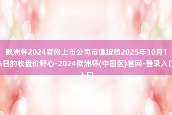 欧洲杯2024官网上市公司市值按照2025年10月15日的收盘价野心-2024欧洲杯(中国区)官网-登录入口
