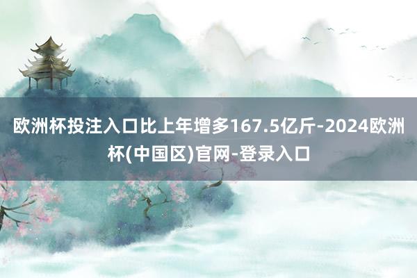 欧洲杯投注入口比上年增多167.5亿斤-2024欧洲杯(中国区)官网-登录入口