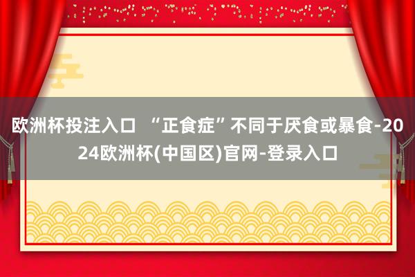 欧洲杯投注入口  “正食症”不同于厌食或暴食-2024欧洲杯(中国区)官网-登录入口