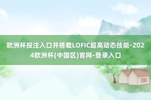 欧洲杯投注入口并搭载LOFIC超高动态技能-2024欧洲杯(中国区)官网-登录入口